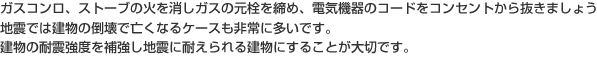 ガスコンロ、ストーブの火を消しガスの元栓を締め、電気機器のコードをコンセントから抜きましょう地震では建物の倒壊で亡くなるケースも非常に多いです。建物の耐震強度を補強し地震に耐えられる建物にすることが大切です。