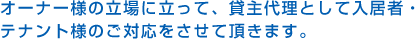 オーナー様の立場に立って、貸主代理として入居者・テナント様のご対応をさせて頂きます。