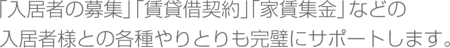 「入居者の募集」「賃貸借契約」「家賃集金」などの入居者様との各種やりとりも完璧にサポートします。