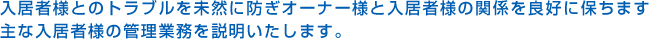 入居者様とのトラブルを未然に防ぎオーナー様と入居者様の関係を良好に保ちます主な入居者様の管理業務を説明いたします。