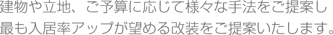 建物や立地、ご予算に応じて様々な手法をご提案し最も入居率アップが望める改装をご提案いたします。