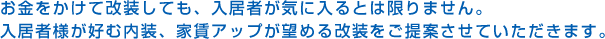 お金をかけて改装しても、入居者が気に入るとは限りません。入居者様が好む内装、家賃アップが望める改装をご提案させていただきます。