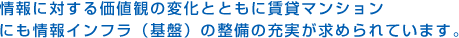 情報に対する価値観の変化とともに賃貸マンションにも情報インフラ（基盤）の整備の充実が求められています。