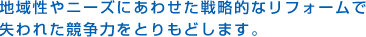 地域性やニーズにあわせた戦略的なリフォームで失われた競争力をとりもどします。