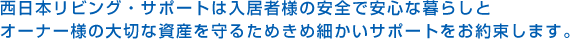 西日本リビング・サポートは入居者様の安全で安心な暮らしとオーナー様の大切な資産を守るためきめ細かいサポートをお約束します。