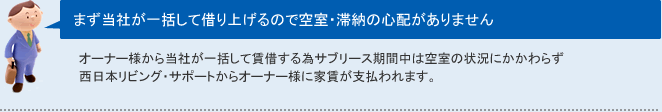 まず当社が一括して借り上げるので空室・滞納の心配がありませんオーナー様から当社が一括して賃借する為サブリース期間中は空室の状況にかかわらず
西日本リビング・サポートからオーナー様に家賃が支払われます。