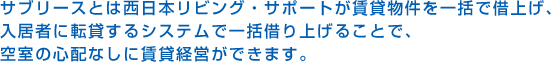 サブリースとは西日本リビング・サポートが賃貸物件を一括で借上げ、入居者に転貸するシステムで一括借り上げることで、空室の心配なしに賃貸経営ができます。