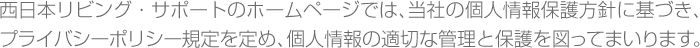 西日本リビング・サポートのホームページでは、当社の個人情報保護方針に基づき、プライバシーポリシー規定を定め、個人情報の適切な管理と保護を図ってまいります。